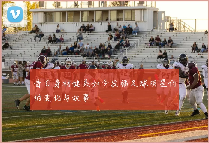 昔日身材健美如今发福足球明星们的变化与故事