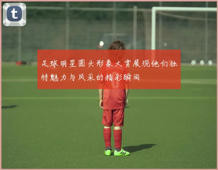 足球明星圆头形象大赏展现他们独特魅力与风采的精彩瞬间