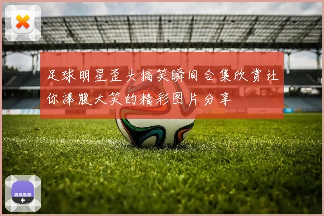 足球明星歪头搞笑瞬间合集欣赏让你捧腹大笑的精彩图片分享