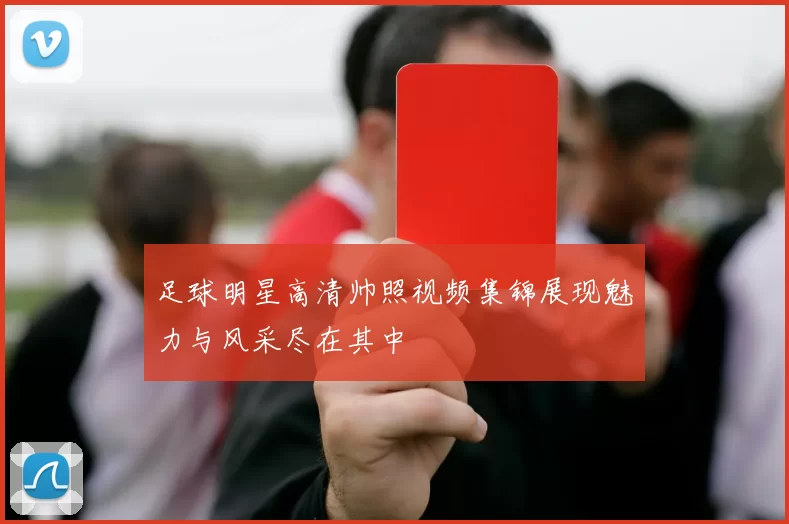 足球明星高清帅照视频集锦展现魅力与风采尽在其中