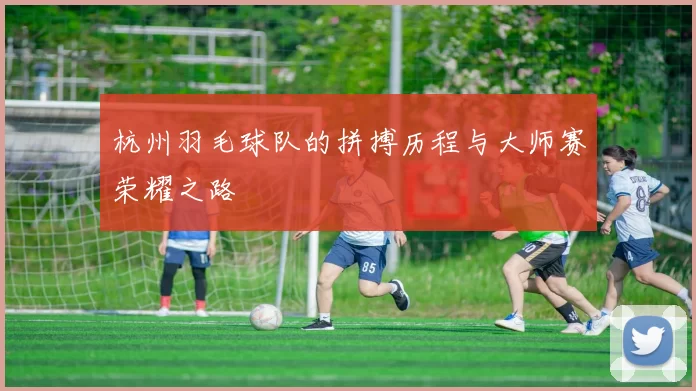 杭州羽毛球队的拼搏历程与大师赛荣耀之路