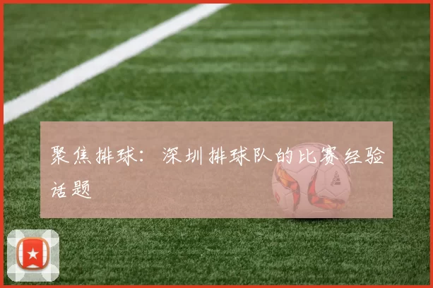 聚焦排球：深圳排球队的比赛经验话题
