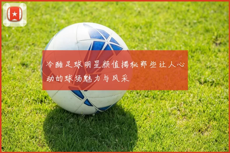 冷酷足球明星颜值揭秘那些让人心动的球场魅力与风采