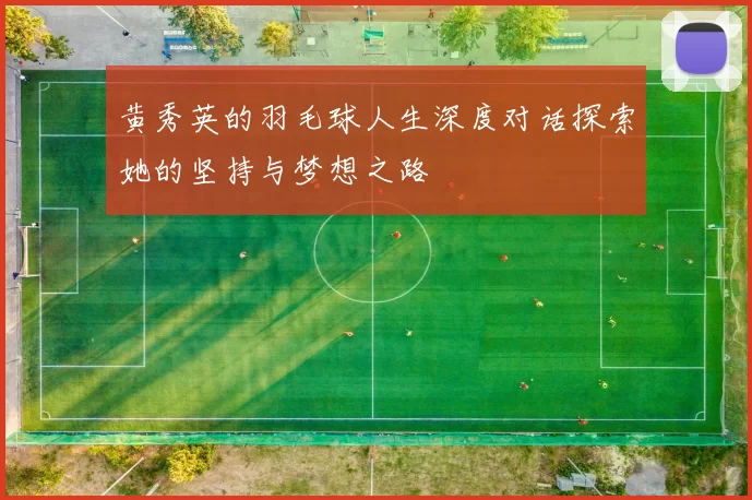 黄秀英的羽毛球人生深度对话探索她的坚持与梦想之路