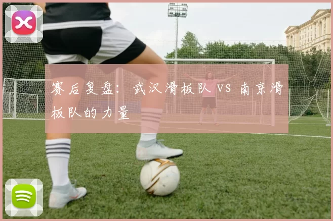 赛后复盘：武汉滑板队 vs 南京滑板队的力量